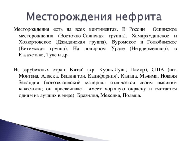 Месторождения есть на всех континентах. В России Оспинское месторождения (Восточно-Саянская группа), Хамархудинское и Хохюртовское (Джидинская группа), Буромское и Голюбинское (Витимская группа). На полярном Урале (Нырдвоменшор), в Казахстане, Туве и др. Из зарубежных стран: Китай (хр. Куэнь-Лунь, Памир), США (шт. Монтана, Аляска, Вашингтон, Калифорния), Канада, Мьянма, Новаяя Зеландия (новозеландский материал отличается своим высоким качеством; он просвечивает, имеет хорошую окраску и считается одним из лучших в мире), Бразилия, Мексика, Польша.