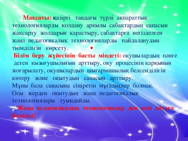 Мақсаты:  қ азіргі таңдағы түрлі ақпараттық технологияларды қолдану арқылы сабақтардың сапасын жақсарту жолдарын қарастыру, сабақтарға негізделген жаңа педагогикалық технологияларды   пайдаланудың тиімділігін көрсету.   Білім беру жүйесінің басты міндеті: оқушылардың пәнге деген қызығушылығын арттыру, оқу процесінің қарқынын жоғарылату, оқушылардың шығармашылық белсенділігін көтеру және оқытудың сапасын арттыру. Мұны бала санасына сіңіретін мұғалімдер болмақ. Осы жерден оқытудың жаңа педагогикалық технологиялары туындайды.  – Жаңа педагогикалық технологиялар деп нені айтуға болады? .