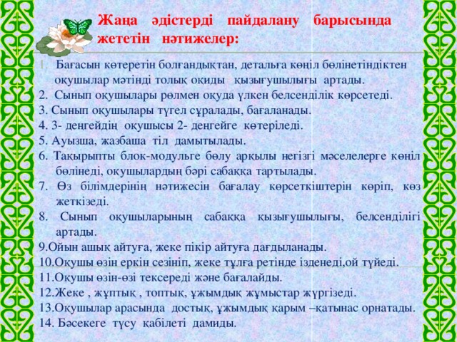 Жаңа әдістерді пайдалану барысында жететін нәтижелер:   Бағасын көтеретін болғандықтан, детальға көңіл бөлінетіндіктен  оқушылар мәтінді толық оқиды қызығушылығы артады. 2. Сынып оқушылары рөлмен оқуда үлкен белсенділік көрсетеді. 3. Сынып оқушылары түгел сұралады, бағаланады. 4. 3- деңгейдің оқушысы 2- деңгейге көтеріледі. 5. Ауызша, жазбаша тіл дамытылады. 6. Тақырыпты блок-модульге бөлу арқылы негізгі мәселелерге көңіл бөлінеді, оқушылардың бәрі сабаққа тартылады. 7. Өз білімдерінің нәтижесін бағалау көрсеткіштерін көріп, көз жеткізеді. 8. Сынып оқушыларының сабаққа қызығушылығы, белсенділігі артады. 9.Ойын ашық айтуға, жеке пікір айтуға дағдыланады. 10.Оқушы өзін еркін сезініп, жеке тұлға ретінде ізденеді,ой түйеді. 11.Оқушы өзін-өзі тексереді және бағалайды. 12.Жеке , жұптық , топтық, ұжымдық жұмыстар жүргізеді. 13.Оқушылар арасында достық, ұжымдық қарым –қатынас орнатады. 14. Бәсекеге түсу қабілеті дамиды.