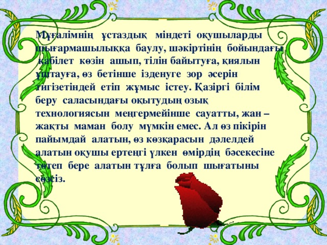 Мұғалімнің ұстаздық міндеті оқушыларды шығармашылыққа баулу, шәкіртінің бойындағы қабілет көзін ашып, тілін байытуға, қиялын ұштауға, өз бетінше ізденуге зор әсерін тигізетіндей етіп жұмыс істеу. Қазіргі білім беру саласындағы оқытудың озық технологиясын меңгермейінше сауатты, жан – жақты маман болу мүмкін емес. Ал өз пікірін пайымдай алатын, өз көзқарасын дәлелдей алатын оқушы ертеңгі үлкен өмірдің бәсекесіне төтеп бере алатын тұлға болып шығатыны сөзсіз.