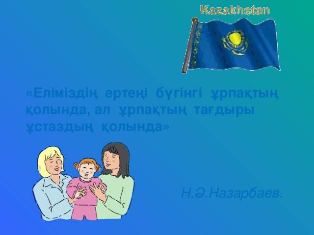 «Еліміздің ертеңі бүгінгі ұрпақтың қолында, ал ұрпақтың тағдыры ұстаздың қолында»    Н.Ә.Назарбаев.