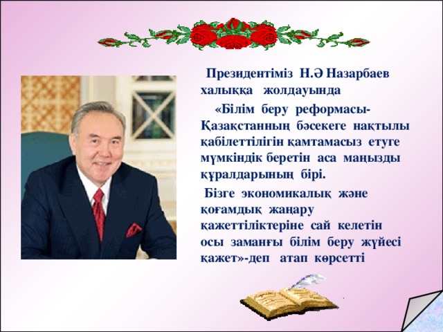 Президентіміз Н.Ә Назарбаев халыққа жолдауында  «Білім беру реформасы- Қазақстанның бәсекеге нақтылы қабілеттілігін қамтамасыз етуге мүмкіндік беретін аса маңызды құралдарының бірі.  Бізге экономикалық және қоғамдық жаңару қажеттіліктеріне сай келетін осы заманғы білім беру жүйесі қажет»-деп атап көрсетті