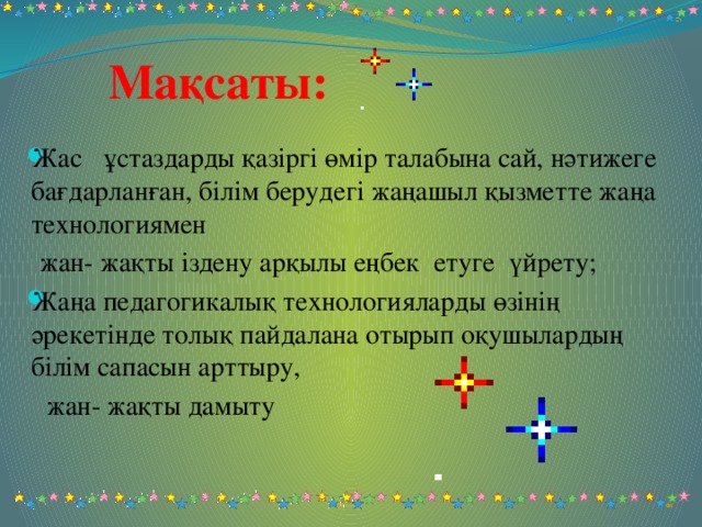 Мақсаты: Жас ұстаздарды қазіргі өмір талабына сай, нәтижеге бағдарланған, білім берудегі жаңашыл қызметте жаңа технологиямен  жан- жақты іздену арқылы еңбек етуге үйрету; Жаңа педагогикалық технологияларды өзінің әрекетінде толық пайдалана отырып оқушылардың білім сапасын арттыру,  жан- жақты дамыту