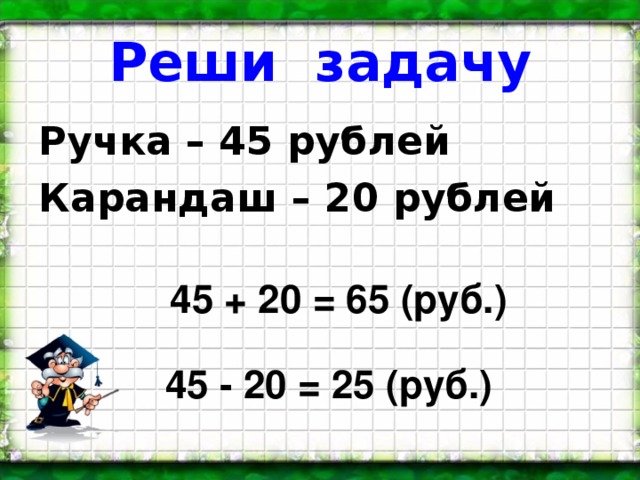 Реши задачу Ручка – 45 рублей Карандаш – 20 рублей 45 + 20 = 65 (руб.) 45 - 20 = 25 (руб.)
