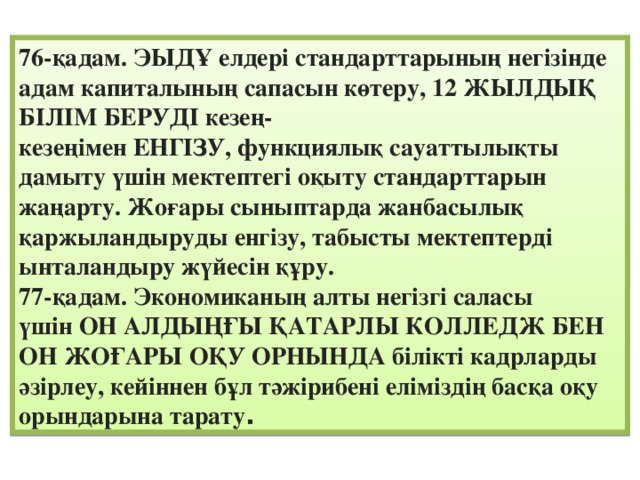 76-қадам. ЭЫДҰ елдері стандарттарының негізінде адам капиталының сапасын көтеру, 12 ЖЫЛДЫҚ БІЛІМ БЕРУДІ кезең-кезеңімен ЕНГІЗУ, функциялық сауаттылықты дамыту үшін мектептегі оқыту стандарттарын жаңарту. Жоғары сыныптарда жанбасылық қаржыландыруды енгізу, табысты мектептерді ынталандыру жүйесін құру. 77-қадам. Экономиканың алты негізгі саласы үшін ОН АЛДЫҢҒЫ ҚАТАРЛЫ КОЛЛЕДЖ БЕН ОН ЖОҒАРЫ ОҚУ ОРНЫНДА білікті кадрларды әзірлеу, кейіннен бұл тәжірибені еліміздің басқа оқу орындарына тарату .