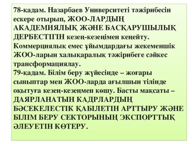 78-қадам. Назарбаев Университеті тәжірибесін ескере отырып, ЖОО-ЛАРДЫҢ АКАДЕМИЯЛЫҚ ЖӘНЕ БАСҚАРУШЫЛЫҚ ДЕРБЕСТІГІН кезең-кезеңімен кеңейту. Коммерциялық емес ұйымдардағы жекеменшік ЖОО-ларын халықаралық тәжірибеге сәйкес трансформациялау. 79-қадам. Білім беру жүйесінде – жоғары сыныптар мен ЖОО-ларда ағылшын тілінде оқытуға кезең-кезеңмен көшу. Басты мақсаты –ДАЯРЛАНАТЫН КАДРЛАРДЫҢ БӘСЕКЕЛЕСТІК ҚАБІЛЕТІН АРТТЫРУ ЖӘНЕ БІЛІМ БЕРУ СЕКТОРЫНЫҢ ЭКСПОРТТЫҚ ӘЛЕУЕТІН КӨТЕРУ.