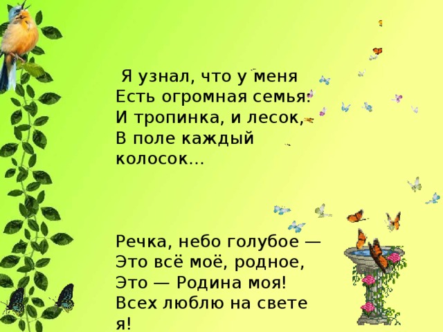 Я узнал, что у меня  Есть огромная семья:  И тропинка, и лесок,  В поле каждый колосок…   Речка, небо голубое —  Это всё моё, родное,  Это — Родина моя!  Всех люблю на свете я!