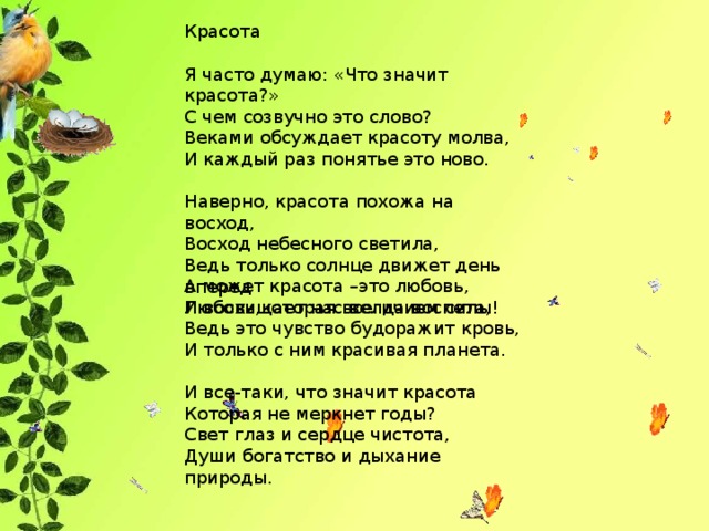 Красота Я часто думаю: «Что значит красота?» С чем созвучно это слово? Веками обсуждает красоту молва, И каждый раз понятье это ново. Наверно, красота похожа на восход, Восход небесного светила, Ведь только солнце движет день вперед И восхищает нас величием силы! А может красота –это любовь, Любовь,которая всегда воспета, Ведь это чувство будоражит кровь, И только с ним красивая планета. И все-таки, что значит красота Которая не меркнет годы? Свет глаз и сердце чистота, Души богатство и дыхание природы.