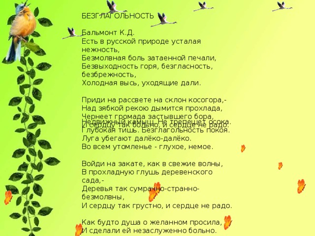 БЕЗГЛАГОЛЬНОСТЬ  Бальмонт К.Д.  Есть в русской природе усталая нежность,  Безмолвная боль затаенной печали,  Безвыходность горя, безгласность, безбрежность,  Холодная высь, уходящие дали.   Приди на рассвете на склон косогора,-  Над зябкой рекою дымится прохлада,  Чернеет громада застывшего бора,  И сердцу так больно, и сердце не радо. Недвижный камыш. Не трепещет осока.  Глубокая тишь. Безглагольность покоя.  Луга убегают далёко-далёко.  Во всем утомленье - глухое, немое.   Войди на закате, как в свежие волны,  В прохладную глушь деревенского сада,-  Деревья так сумрачно-странно-безмолвны,  И сердцу так грустно, и сердце не радо.   Как будто душа о желанном просила,  И сделали ей незаслуженно больно.  И сердце простило, но сердце застыло,  И плачет, и плачет, и плачет невольно.