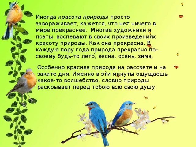 Иногда  красота природы  просто завораживает, кажется, что нет ничего в мире прекраснее. Многие художники и поэты воспевают в своих произведениях красоту природы. Как она прекрасна. В каждую пору года природа прекрасно по-своему будь-то лето, весна, осень, зима. Особенно красива природа на рассвете и на закате дня. Именно в эти минуты ощущаешь какое-то волшебство, словно природы раскрывает перед тобою всю свою душу.