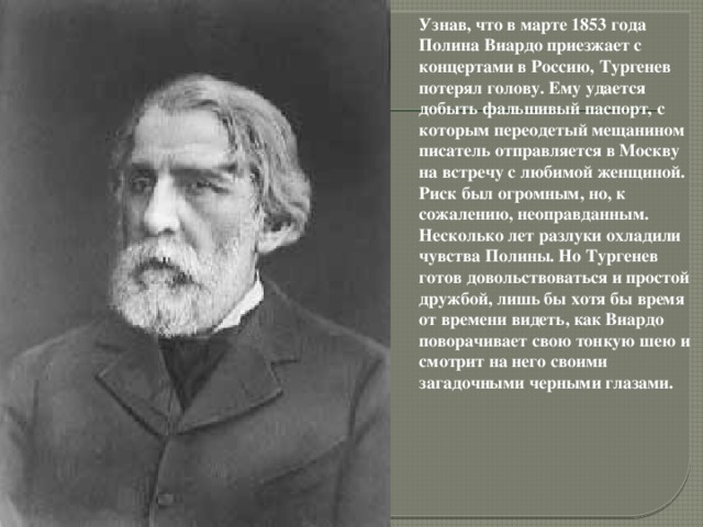 Узнав, что в марте 1853 года Полина Виардо приезжает с концертами в Россию, Тургенев потерял голову. Ему удается добыть фальшивый паспорт, с которым переодетый мещанином писатель отправляется в Москву на встречу с любимой женщиной. Риск был огромным, но, к сожалению, неоправданным. Несколько лет разлуки охладили чувства Полины. Но Тургенев готов довольствоваться и простой дружбой, лишь бы хотя бы время от времени видеть, как Виардо поворачивает свою тонкую шею и смотрит на него своими загадочными черными глазами.