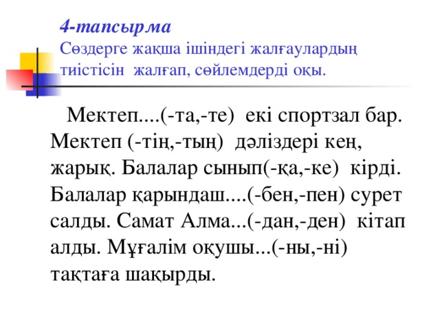 4-тапсырма   Сөздерге жақша ішіндегі жалғаулардың тиістісін жалғап, сөйлемдерді оқы.  Мектеп....(-та,-те) екі спортзал бар. Мектеп (-тің,-тың) дәліздері кең, жарық. Балалар сынып(-қа,-ке) кірді. Балалар қарындаш....(-бен,-пен) сурет салды. Самат Алма...(-дан,-ден) кітап алды. Мұғалім оқушы...(-ны,-ні) тақтаға шақырды.