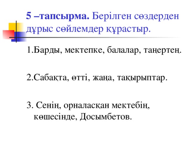 5 –тапсырма. Берілген сөздерден дұрыс сөйлемдер құрастыр. 1.Барды, мектепке, балалар, таңертең. 2.Сабақта, өтті, жаңа, тақырыптар. 3. Сенің, орналасқан мектебің, көшесінде, Досымбетов.