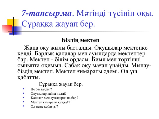 7-тапсырма . Мәтінді түсініп оқы. Сұраққа жауап бер. Біздің мектеп  Жаңа оқу жылы басталды. Оқушылар мектепке келді. Барлық қалалар мен ауылдарда мектептер бар. Мектеп - білім ордасы. Биыл мен төртінші сыныпта оқимын. Сабақ оқу маған ұнайды. Мынау- біздің мектеп. Мектеп ғимараты әдемі. Ол үш қабатты.    Сұраққа жауап бер.