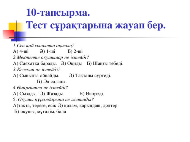 10-тапсырма.  Тест сұрақтарына жауап бер. 1.Сен қай сыныпта оқисың? А) 4-ші  Ә) 1-ші  Б) 2-ші 2.Мектепте оқушылар не істейді? А) Саяхатқа барады. Ә) Оқиды Б) Шаңғы тебеді. 3.Кезекші не істейді? А) Сыныпта ойнайды.  Ә) Тақтаны сүртеді.    Б) Ән салады. 4.Өшіргішпен не істейді? А) Сызады.  Ә) Жазады.  Б) Өшіреді. 5. Оқушы құралдарына не жатады? А)тақта, терезе, есік Ә) қалам, қарындаш, дәптер  Б) оқушы, мұғалім, бала