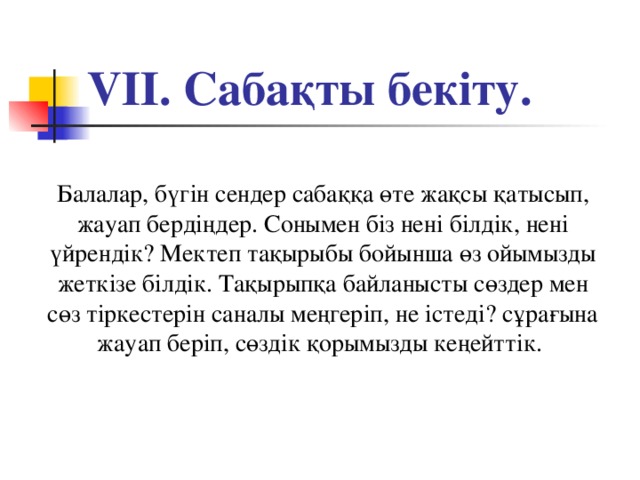 VІІ. Сабақты бекіту. Балалар, бүгін сендер сабаққа өте жақсы қатысып, жауап бердіңдер. Сонымен біз нені білдік, нені үйрендік? Мектеп тақырыбы бойынша өз ойымызды жеткізе білдік. Тақырыпқа байланысты сөздер мен сөз тіркестерін саналы меңгеріп, не істеді? сұрағына жауап беріп, сөздік қорымызды кеңейттік.