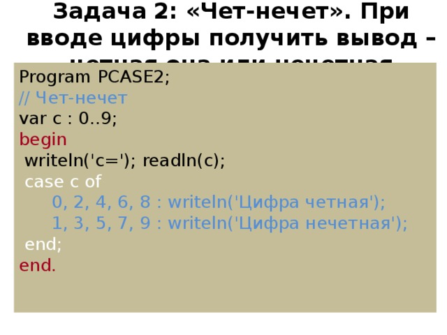 Задача  2: «Чет-нечет». При вводе цифры получить вывод – четная она или нечетная Program PCASE2; // Чет-нечет var c : 0..9; begin  writeln('c='); readln(c);  case c of  0, 2, 4, 6, 8 : writeln('Цифра четная');  1, 3, 5, 7, 9 : writeln('Цифра нечетная');  end; end.