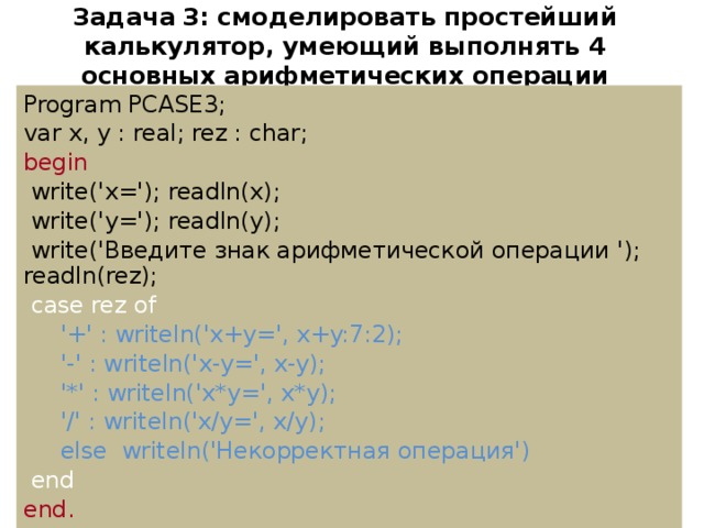 Задача  3: смоделировать простейший калькулятор, умеющий выполнять 4 основных арифметических операции Program PCASE3; var x, y : real; rez : char; begin  write('x='); readln(x);  write('y='); readln(y);  write('Введите знак арифметической операции '); readln(rez);  case rez of  '+' : writeln('x+y=', x+y:7:2);  '-' : writeln('x-y=', x-y);  '*' : writeln('x*y=', x*y);  '/' : writeln('x/y=', x/y);  else writeln('Некорректная операция')  end end.