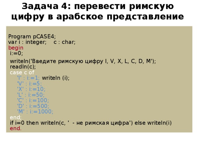 Задача  4: перевести римскую цифру в арабское представление Program pCASE4; var i : integer; c : char; begin  i:=0;  writeln('Введите римскую цифру I, V, X, L, C, D, M');  readln(c);  case c of  'I' : i:=1; writeln ( i);  'V' : i:=5;  'X' : i:=10;  'L' : i:=50;  'C' : i:=100;  'D' : i:=500;  'M' : i:=1000;  end;  if i=0 then writeln(c, ' - не римская цифра') else writeln(i)  end.