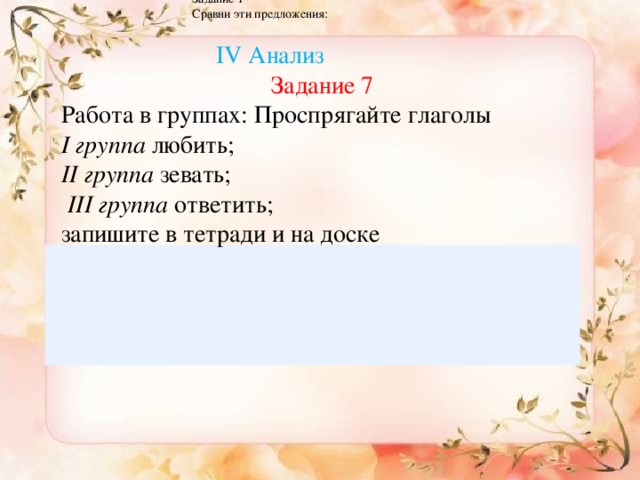 I v. Анализ. На стадии анализа делаем сравнение Задание 1 Сравни эти предложения: Синтез  IV Анализ Задание 7 Работа в группах: Проспрягайте глаголы І группа любить; ІІ группа зевать;  ІІІ  группа ответить; запишите в тетради и на доске  Заполните таблицу Глаголы читать Изъявительное наклонение думать Повелительное наклонение идти Условное наклонение лечь