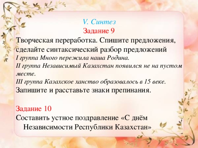 V. Синтез Задание 9 Творческая переработка. Спишите предложения, сделайте синтаксический разбор предложений І группа Много пережила наша Родина. ІІ группа Независимый Казахстан появился не на пустом месте. ІІІ группа Казахское ханство образовалось в 15 веке. Запишите и расставьте знаки препинания. Задание 10 Составить устное поздравление «С днём Независимости Республики Казахстан»