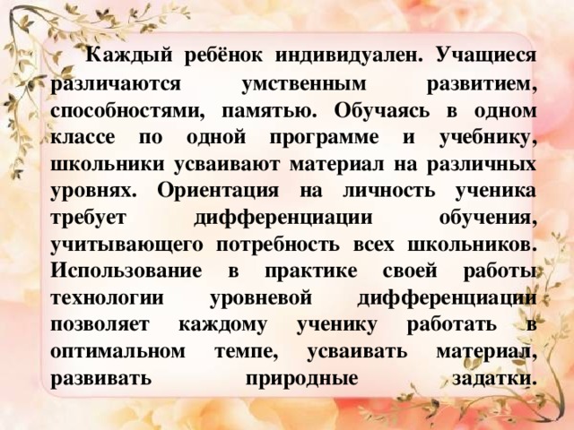 Каждый ребёнок индивидуален. Учащиеся различаются умственным развитием, способностями, памятью. Обучаясь в одном классе по одной программе и учебнику, школьники усваивают материал на различных уровнях. Ориентация на личность ученика требует дифференциации обучения, учитывающего потребность всех школьников. Использование в практике своей работы технологии уровневой дифференциации позволяет каждому ученику работать в оптимальном темпе, усваивать материал, развивать природные задатки.