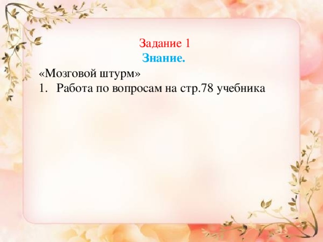 Знание Задание 1 Знание.  «Мозговой штурм» Работа по вопросам на стр.78 учебника 1. «Мозговой штурм» (Группы задают друг другу вопросы и отвечают по теме  «Наклонение глагола») -Какие виды наклонений глагола в русском языке вы знаете? -Что обозначает изъявительное наклонение глагола? -Как они изменяются? -Что такое повелительное наклонение глагола? -Правописание глаголов повелительного наклонения. 2. «Верю- не верю» Работа по карточкам Глагол –это член предложения (не верю) Глагол отвечает на вопрос что делать? (верю) В предложении Положи книгу на стол. Глагол употреблён в форме изъявительного наклонения. (не верю)