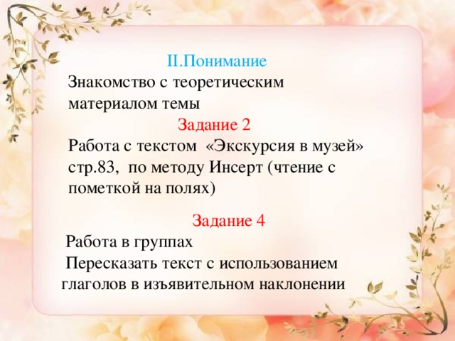 Применение II.Понимание Знакомство с теоретическим материалом темы Задание 2  Работа с текстом «Экскурсия в музей» стр.83, по методу Инсерт (чтение с пометкой на полях) 1.Выпишите из текста глаголы в условном наклонении  (Упр.2, стр.116) 2.Закончите предложения. Составьте диалог.  Если бы сейчас было лето, …  Если бы у меня было несколько свободных дней, …  и т. д. 3. Образуйте от данных слов глаголы в условном наклонении единственного и множественного числа  Писать, выучить, считать, высчитать. Составьте с ними предложения. Задание 4  Работа в группах  Пересказать текст с использованием глаголов в изъявительном наклонении