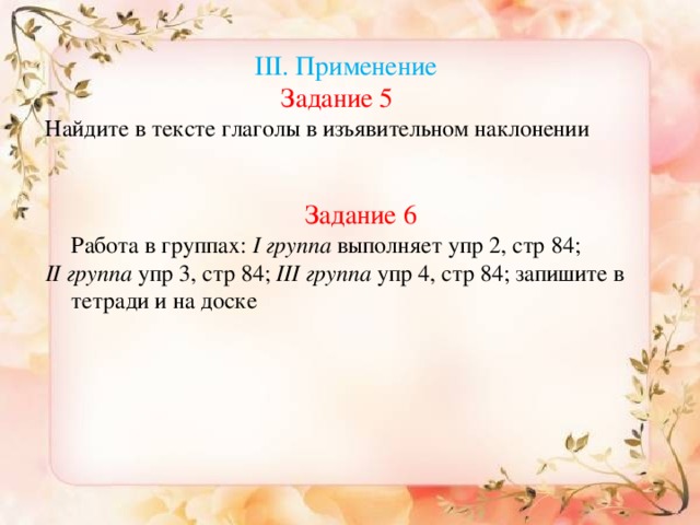 Анализ  ІІІ.  Применение Задание 5 Найдите в тексте глаголы в изъявительном наклонении Задание 6   Работа в группах: І группа выполняет упр 2, стр 84; ІІ группа упр 3, стр 84; ІІІ  группа упр 4, стр 84; запишите в тетради и на доске Переведите предложения на казахский язык.  Сравните их. Дети поехали бы в горы, если бы не было дождя. (Егер жаңбыр жаумағанда, балалар тауға барған болар еді.) 2. «Лови ошибку»  Найдите ошибки в предложениях и обоснуйте свой ответ. Я бы в лётчики пошли, пусть меня научат.