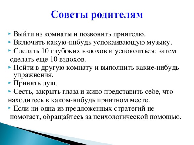 Выйти из комнаты и позвонить приятелю. Включить какую-нибудь успокаивающую музыку. Сделать 10 глубоких вздохов и успокоиться; затем  сделать еще 10 вздохов. Пойти в другую комнату и выполнить какие-нибудь упражнения. Принять душ. Сесть, закрыть глаза и живо представить себе, что находитесь в каком-нибудь приятном месте. Если ни одна из предложенных стратегий не