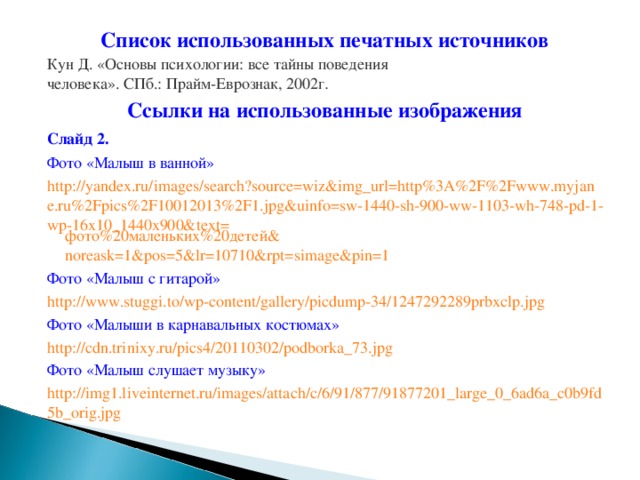 Список использованных печатных источников Кун Д. «Основы психологии: все тайны поведения человека». СПб.: Прайм-Еврознак, 2002г . Ссылки на использованные изображения Слайд 2. Фото «Малыш в ванной» http://yandex.ru/images/search?source=wiz&img_url=http%3A%2F%2Fwww.myjane.ru%2Fpics%2F10012013%2F1.jpg&uinfo=sw-1440-sh-900-ww-1103-wh-748-pd-1-wp-16x10_1440x900&text= фото%20маленьких%20детей& noreask=1&pos=5&lr=10710&rpt=simage&pin=1  Фото «Малыш с гитарой» http://www.stuggi.to/wp-content/gallery/picdump-34/1247292289prbxclp.jpg  Фото «Малыши в карнавальных костюмах» http://cdn.trinixy.ru/pics4/20110302/podborka_73.jpg  Фото «Малыш слушает музыку» http://img1.liveinternet.ru/images/attach/c/6/91/877/91877201_large_0_6ad6a_c0b9fd5b_orig.jpg