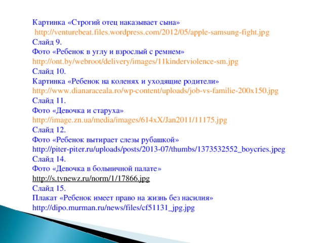 Картинка «Строгий отец наказывает сына»  http://venturebeat.files.wordpress.com/2012/05/apple-samsung-fight.jpg  Слайд 9. Фото «Ребенок в углу и взрослый с ремнем» http://ont.by/webroot/delivery/images/11kinderviolence-sm.jpg  Слайд 10. Картинка «Ребенок на коленях и уходящие родители» http://www.dianaraceala.ro/wp-content/uploads/job-vs-familie-200x150.jpg  Слайд 11. Фото «Девочка и старуха» http://image.zn.ua/media/images/614xX/Jan2011/11175.jpg  Слайд 12. Фото «Ребенок вытирает слезы рубашкой» http://piter-piter.ru/uploads/posts/2013-07/thumbs/1373532552_boycries.jpeg Слайд 14. Фото «Девочка в больничной палате» http://s.tvnewz.ru/norm/1/17866.jpg  Слайд 15. Плакат «Ребенок имеет право на жизнь без насилия» http://dipo.murman.ru/news/files/cf51131_jpg.jpg