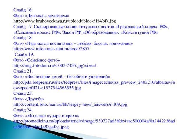 Слайд 16. Фото «Девочка с медведем» http://www.bruhoveckaya.ru/upload/iblock/1f4/pfx.jpg  Слайд 17. Сканированные копии титульных листов «Гражданский кодекс РФ», «Семейный кодекс РФ», Закон РФ «Об образовании», «Конституция РФ» Слайд 18. Фото «Наш метод воспитания – любовь, беседа, понимание» http://www.infohome-altai.ru/node/2857  Слайд 19. Фото «Семейное фото» http://img.fotodom.ru/C003-7435.jpg?size=l Слайд 21. Фото «Воспитание детей – без обид и унижений» http://pda.fedpress.ru/sites/fedpress/files/imagecache/rss_preview_240x210/albalaev/news/pedofil21-e1327314363355.jpg Слайд 23. Фото «Дружба» http://content.foto.mail.ru/bk/sergey-new/_answers/i-109.jpg Слайд 24. Фото «Мыльные пузыри и кроха» http://promedicinu.ru/uploads/article/image/530727a63ffdc4aae500004a/0a2442236ada456554a34ce1493eefec.jpeg