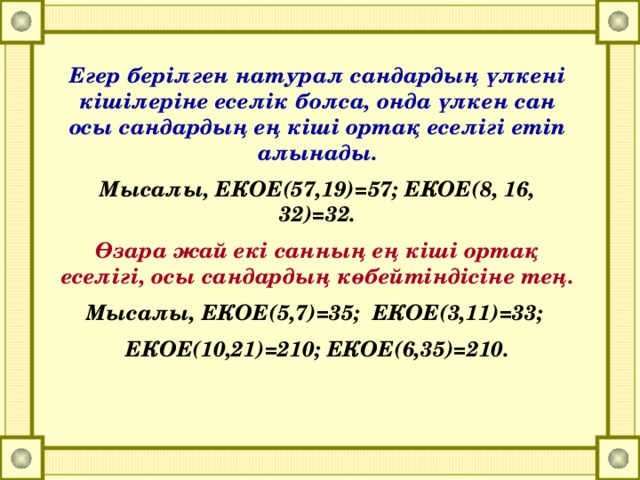 Егер берілген натурал сандардың үлкені кішілеріне еселік болса, онда үлкен сан осы сандардың ең кіші ортақ еселігі етіп алынады. Мысалы, ЕКОЕ(57,19)=57; ЕКОЕ(8, 16, 32)=32. Өзара жай екі санның ең кіші ортақ еселігі, осы сандардың көбейтіндісіне тең. Мысалы, ЕКОЕ(5,7)=35; ЕКОЕ(3,11)=33; ЕКОЕ(10,21)=210; ЕКОЕ(6,35)=210.