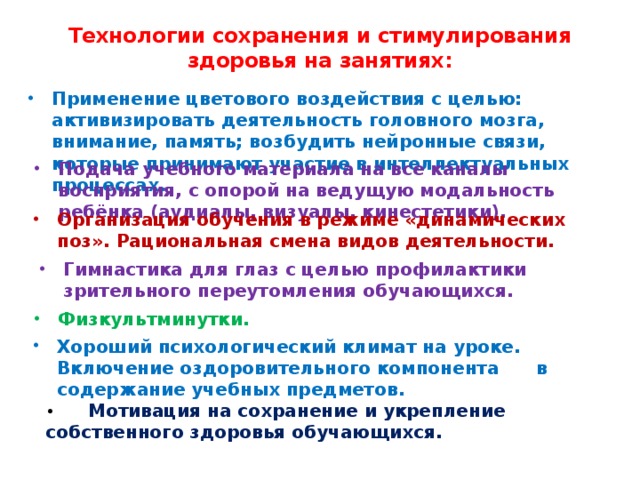 Технологии сохранения и стимулирования здоровья на занятиях:   Применение цветового воздействия с целью: активизировать деятельность головного мозга, внимание, память; возбудить нейронные связи, которые принимают участие в интеллектуальных процессах. Подача учебного материала на все каналы восприятия, с опорой на ведущую модальность ребёнка (аудиалы, визуалы, кинестетики). Организация обучения в режиме «динамических поз». Рациональная смена видов деятельности. Гимнастика для глаз с целью профилактики зрительного переутомления обучающихся. Физкультминутки. Хороший психологический климат на уроке. Включение оздоровительного компонента      в содержание учебных предметов. •        Мотивация на сохранение и укрепление собственного здоровья обучающихся.