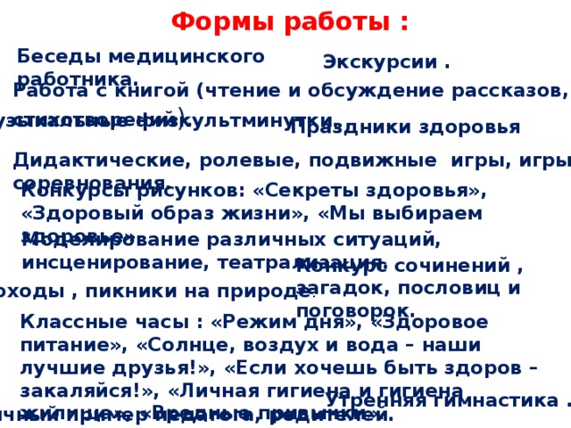 Формы работы : Беседы медицинского работника.   Экскурсии . Работа с книгой (чтение и обсуждение рассказов, стихотворений ).  Музыкальные физкультминутки.  Праздники здоровья Дидактические, ролевые, подвижные игры, игры- соревнования.  Конкурсы рисунков: «Секреты здоровья», «Здоровый образ жизни», «Мы выбираем здоровье».  Моделирование различных ситуаций, инсценирование, театрализация. Конкурс сочинений , загадок, пословиц и поговорок.  Походы , пикники на природе .  Классные часы : «Режим дня», «Здоровое питание», «Солнце, воздух и вода – наши лучшие друзья!», «Если хочешь быть здоров – закаляйся!», «Личная гигиена и гигиена жилища», «Вредные привычки».  Утренняя гимнастика .   Личный пример педагога, родителей.