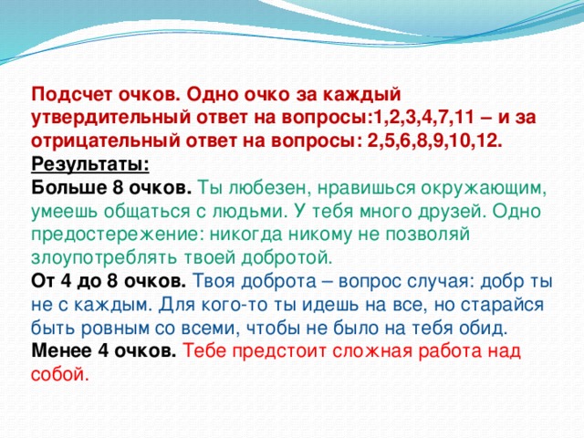 Подсчет очков. Одно очко за каждый утвердительный ответ на вопросы:1,2,3,4,7,11 – и за отрицательный ответ на вопросы: 2,5,6,8,9,10,12. Результаты: Больше 8 очков.   Ты любезен, нравишься окружающим, умеешь общаться с людьми. У тебя много друзей. Одно предостережение: никогда никому не позволяй злоупотреблять твоей добротой. От 4 до 8 очков.   Твоя доброта – вопрос случая: добр ты не с каждым. Для кого-то ты идешь на все, но старайся быть ровным со всеми, чтобы не было на тебя обид. Менее 4 очков.   Тебе предстоит сложная работа над собой.