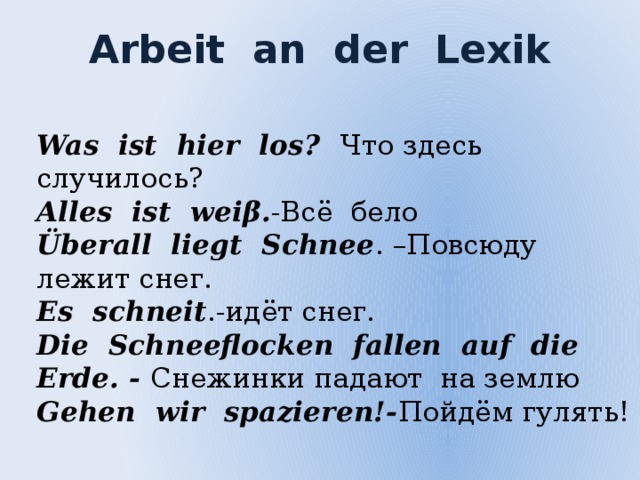 Arbeit an der Lexik Was ist hier los? Что здесь случилось? Alles ist wei β. -Всё бело Überall liegt Schnee . –Повсюду лежит снег. Es schneit .-идёт снег. Die Schneeflocken fallen auf die Erde. - Снежинки падают на землю Gehen wir spazieren!- Пойдём гулять!