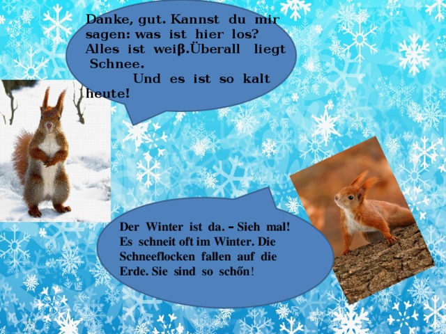 Danke, gut. Kannst du mir sagen: was ist hier los? Alles ist weiβ.Überall liegt Schnee.  Und es ist so kalt heute! Der Winter ist da. – Sieh mal! Es schneit oft im Winter. Die Schneeflocken fallen auf die Erde. Sie sind so schőn !