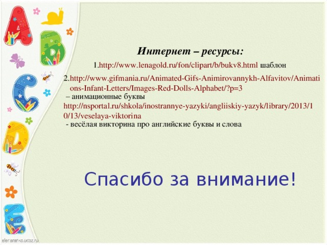 Интернет – ресурсы: http://www.lenagold.ru/fon/clipart/b/bukv8.html шаблон http://www.gifmania.ru/Animated-Gifs-Animirovannykh-Alfavitov/Animations-Infant-Letters/Images-Red-Dolls-Alphabet/?p=3 – анимационные буквы http://nsportal.ru/shkola/inostrannye-yazyki/angliiskiy-yazyk/library/2013/10/13/veselaya-viktorina - весёлая викторина про английские буквы и слова Спасибо за внимание!
