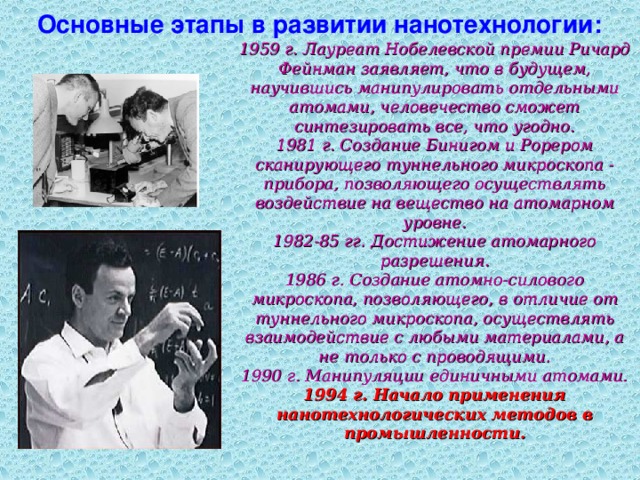 Основные этапы в развитии нанотехнологии: 1959 г. Лауреат Нобелевской премии Ричард Фейнман заявляет, что в будущем, научившись манипулировать отдельными атомами, человечество сможет синтезировать все, что угодно.  1981 г. Создание Бинигом и Рорером сканирующего туннельного микроскопа - прибора, позволяющего осуществлять воздействие на вещество на атомарном уровне.  1982-85 гг. Достижение атомарного разрешения.  1986 г. Создание атомно-силового микроскопа, позволяющего, в отличие от туннельного микроскопа, осуществлять взаимодействие с любыми материалами, а не только с проводящими.  1990 г. Манипуляции единичными атомами.  1994 г. Начало применения нанотехнологических методов в промышленности.