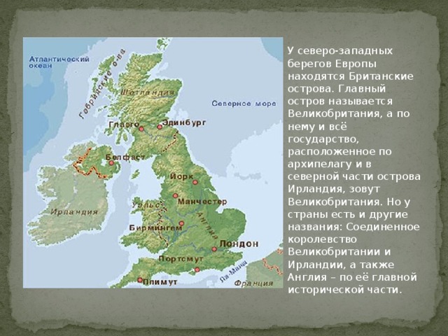 У северо-западных берегов Европы находятся Британские острова. Главный остров называется Великобритания, а по нему и всё государство, расположенное по архипелагу и в северной части острова Ирландия, зовут Великобритания. Но у страны есть и другие названия: Соединенное королевство Великобритании и Ирландии, а также Англия – по её главной исторической части.