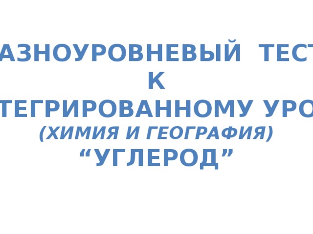 Разноуровневый тест К Интегрированному уроку (химия и география) “ Углерод”