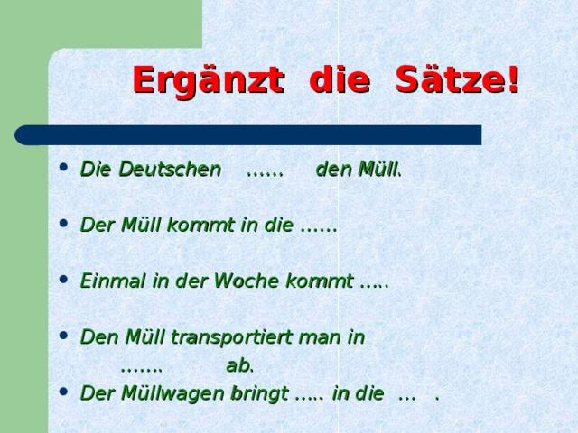 Ergänzt die Sätze! Die Deutschen  …… den Müll.  Der Müll kommt in die ……  Einmal in der Woche kommt …..  Den Müll transportiert man in …… . ab.