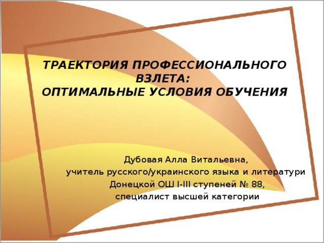 ТРАЕКТОРИЯ ПРОФЕССИОНАЛЬНОГО ВЗЛЕТА:  ОПТИМАЛЬНЫЕ УСЛОВИЯ ОБУЧЕНИЯ Дубовая Алла Витальевна, учитель русского/украинского языка и литератури Донецкой ОШ І-ІІІ ступеней № 88, специалист высшей категории