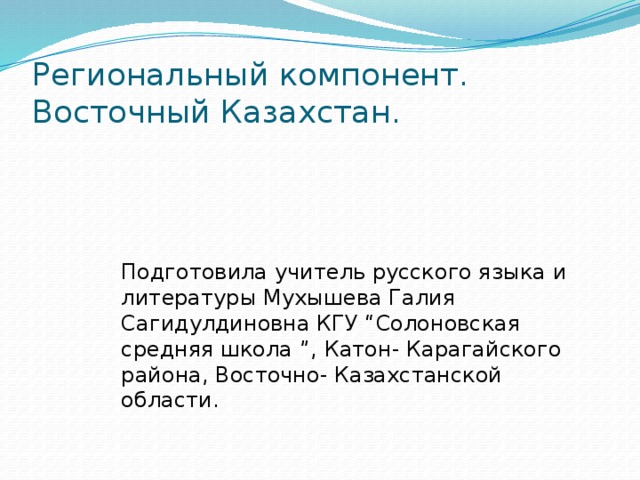 Региональный компонент. Восточный Казахстан. Подготовила учитель русского языка и литературы Мухышева Галия Сагидулдиновна КГУ “Солоновская средняя школа ”, Катон- Карагайского района, Восточно- Казахстанской области.