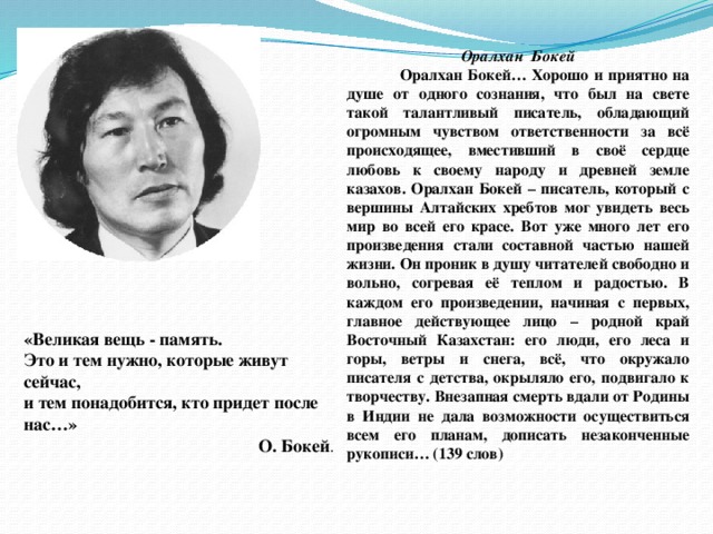 Оралхан  Бокей  Оралхан Бокей… Хорошо и приятно на душе от одного сознания, что был на свете такой талантливый писатель, обладающий огромным чувством ответственности за всё происходящее, вместивший в своё сердце любовь к своему народу и древней земле казахов. Оралхан Бокей – писатель, который с вершины Алтайских хребтов мог увидеть весь мир во всей его красе. Вот уже много лет его произведения стали составной частью нашей жизни. Он проник в душу читателей свободно и вольно, согревая её теплом и радостью. В каждом его произведении, начиная с первых, главное действующее лицо – родной край Восточный Казахстан: его люди, его леса и горы, ветры и снега, всё, что окружало писателя с детства, окрыляло его, подвигало к творчеству. Внезапная смерть вдали от Родины в Индии не дала возможности осуществиться всем его планам, дописать незаконченные рукописи… (139 слов) «Великая вещь - память.  Это и тем нужно, которые живут сейчас,  и тем понадобится, кто придет после нас…»  О. Бокей .