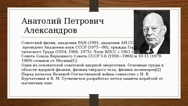 Анатолий Петрович  Александров Советский физик, академик РАН (1991; академик АН СССР с 1953),  президент Академии наук СССР (1975—86), трижды Герой Социалис -  тического Труда (1954, 1960, 1973). Член КПСС с 1961 года. Депутат  Совета Союза Верховного Совета СССР 5-6 (1958—1966) и 10-11 (1979-  1989) созывов от Москвы[1].  Один из основателей советской ядерной энергетики. Основные труды в области ядерной физики, физики твёрдого тела, физики полимеров[2] Перед началом Великой Отечественной войны совместно с И. В. Курчатовым и В. М. Тучкевичем разработал метод защиты кораблей от магнитных мин.