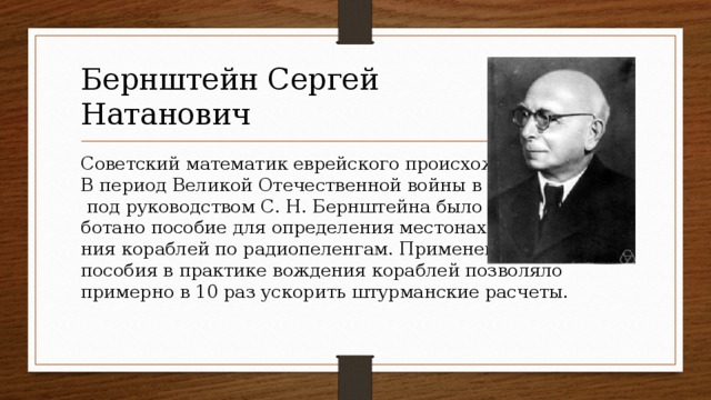 Бернштейн Сергей  Натанович Советский математик еврейского происхождения.  В период Великой Отечественной войны в 1942 г.  под руководством С. Н. Бернштейна было разра-  ботано пособие для определения местонахожде-  ния кораблей по радиопеленгам. Применение  пособия в практике вождения кораблей позволяло  примерно в 10 раз ускорить штурманские расчеты.