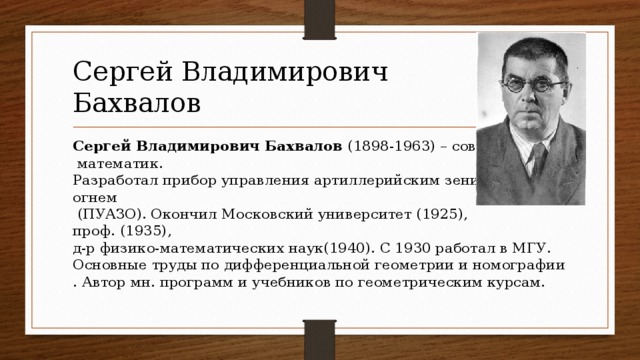 Сергей Владимирович  Бахвалов Сергей Владимирович Бахвалов  (1898-1963) – советский  математик.  Разработал прибор управления артиллерийским зенитным   огнем   (ПУАЗО). Окончил Московский университет (1925),   проф. (1935),   д-р физико-математических наук(1940). С 1930 работал в МГУ.  Основные труды по дифференциальной геометрии и номографии. Автор мн. программ и учебников по геометрическим курсам.